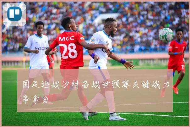 国足迎战沙特备战世预赛关键战力争拿分