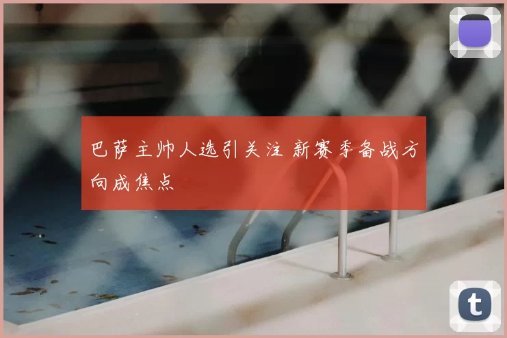 巴萨主帅人选引关注 新赛季备战方向成焦点
