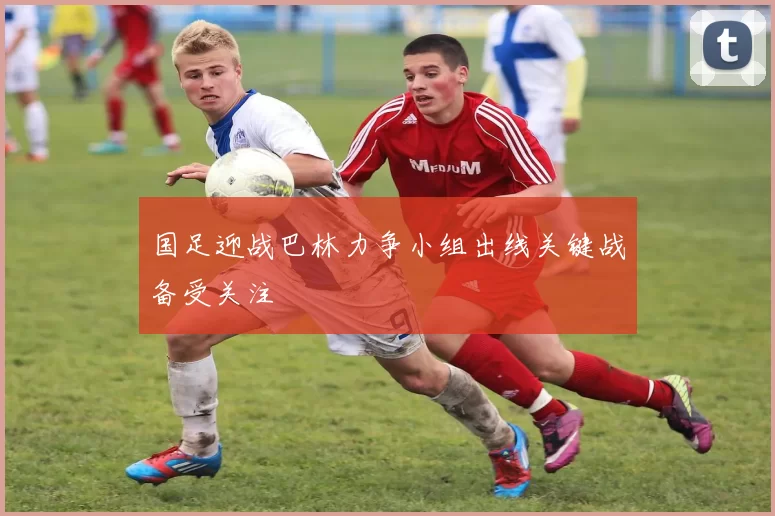 国足迎战巴林力争小组出线关键战备受关注