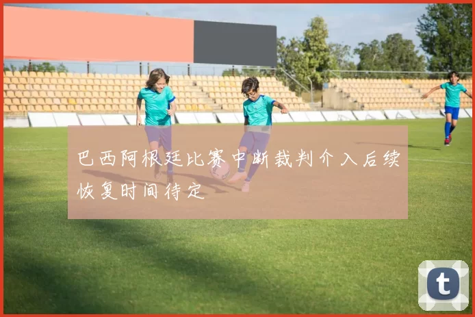 巴西阿根廷比赛中断裁判介入后续恢复时间待定