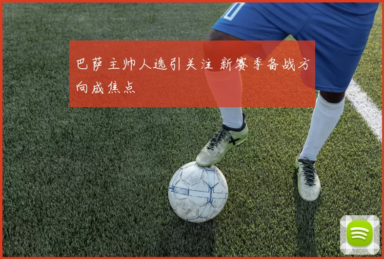 巴萨主帅人选引关注 新赛季备战方向成焦点
