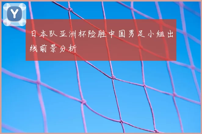 日本队亚洲杯险胜中国男足小组出线前景分析
