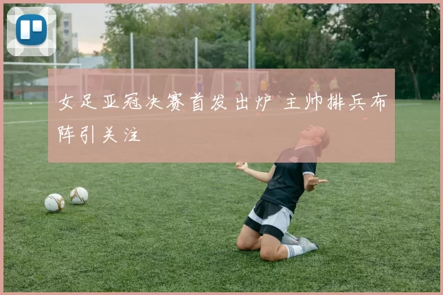 女足亚冠决赛首发出炉 主帅排兵布阵引关注