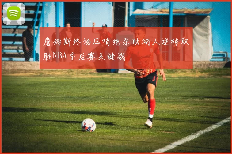 詹姆斯终场压哨绝杀助湖人逆转取胜NBA季后赛关键战