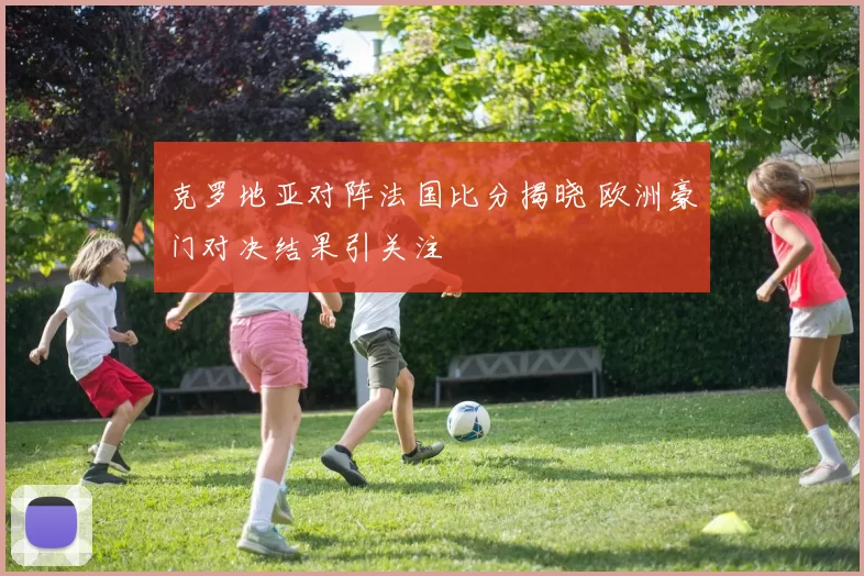 克罗地亚对阵法国比分揭晓 欧洲豪门对决结果引关注