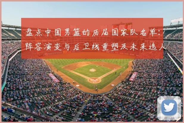 盘点中国男篮的历届国家队名单：阵容演变与后卫线重塑及未来选人建议