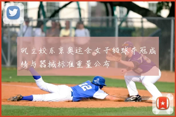 巩立姣东京奥运会女子铅球夺冠成绩与器械标准重量公布