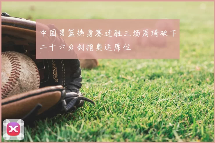 中国男篮热身赛连胜三场周琦砍下二十六分剑指奥运席位