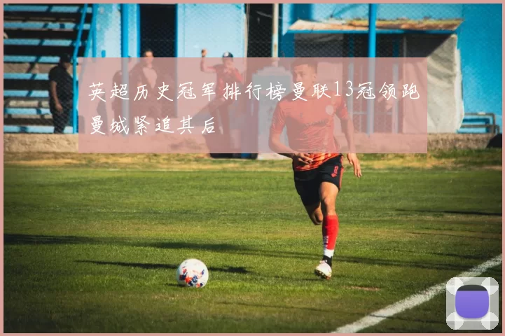 英超历史冠军排行榜曼联13冠领跑曼城紧追其后