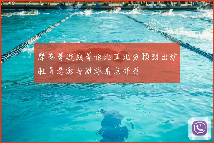摩洛哥迎战哥伦比亚比分预测出炉胜负悬念与进球看点并存