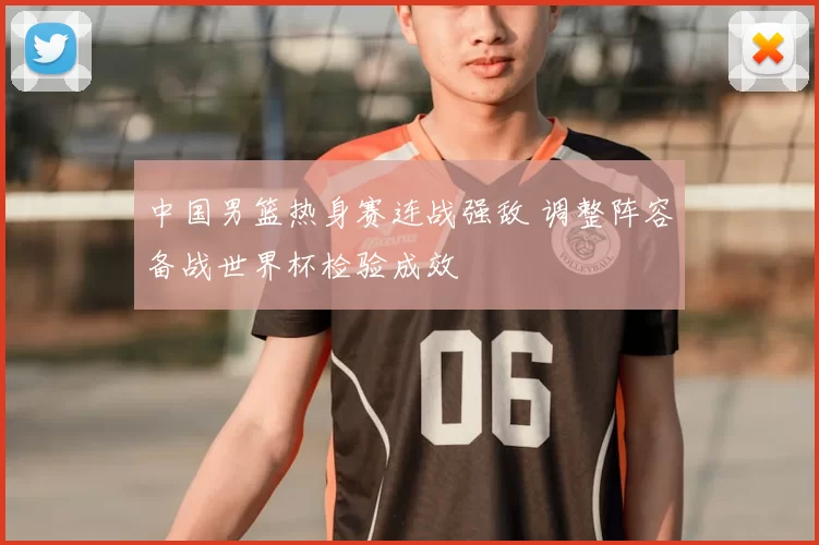 中国男篮热身赛连战强敌 调整阵容备战世界杯检验成效