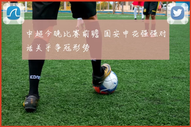 中超今晚比赛前瞻 国安申花强强对话关乎争冠形势