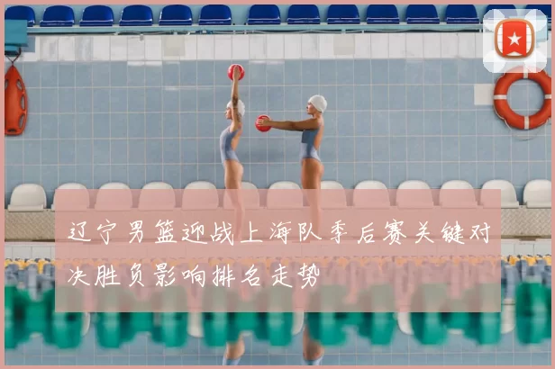 辽宁男篮迎战上海队季后赛关键对决胜负影响排名走势