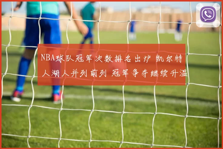 NBA球队冠军次数排名出炉 凯尔特人湖人并列前列 冠军争夺继续升温