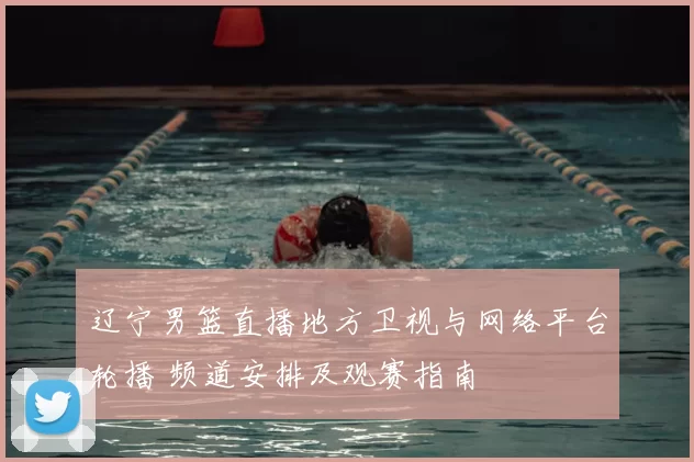 辽宁男篮直播地方卫视与网络平台轮播 频道安排及观赛指南