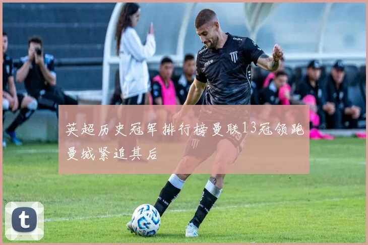 英超历史冠军排行榜曼联13冠领跑曼城紧追其后