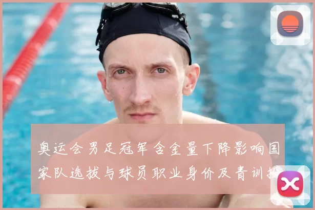 奥运会男足冠军含金量下降影响国家队选拔与球员职业身价及青训投入