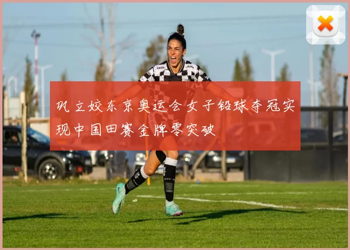 巩立姣东京奥运会女子铅球夺冠实现中国田赛金牌零突破