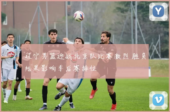 辽宁男篮迎战北京队比赛激烈 胜负结果影响季后赛排位