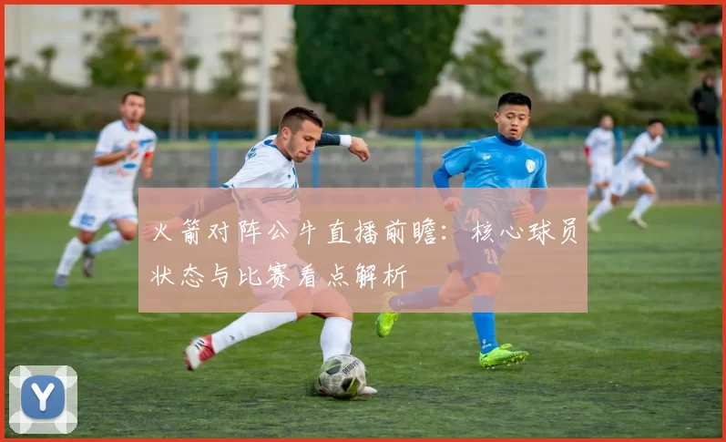 火箭对阵公牛直播前瞻：核心球员状态与比赛看点解析