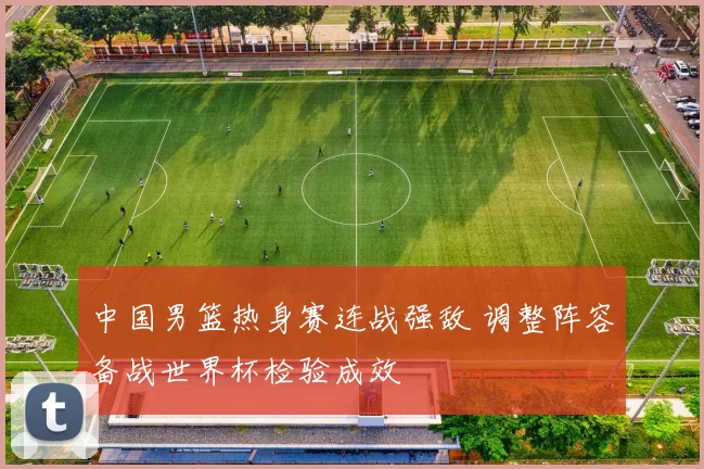 中国男篮热身赛连战强敌 调整阵容备战世界杯检验成效