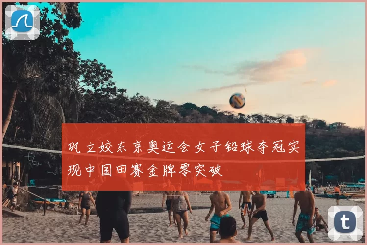 巩立姣东京奥运会女子铅球夺冠实现中国田赛金牌零突破