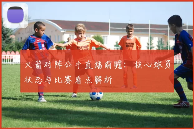火箭对阵公牛直播前瞻：核心球员状态与比赛看点解析
