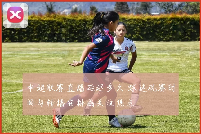 中超联赛直播延迟多久 球迷观赛时间与转播安排成关注焦点