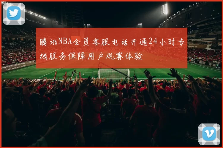 腾讯NBA会员客服电话开通24小时专线服务保障用户观赛体验
