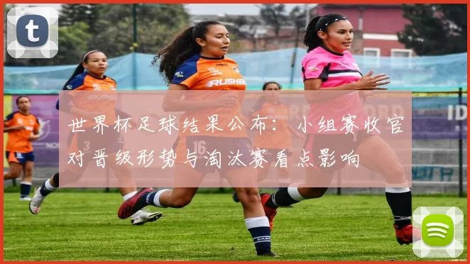 世界杯足球结果公布：小组赛收官对晋级形势与淘汰赛看点影响