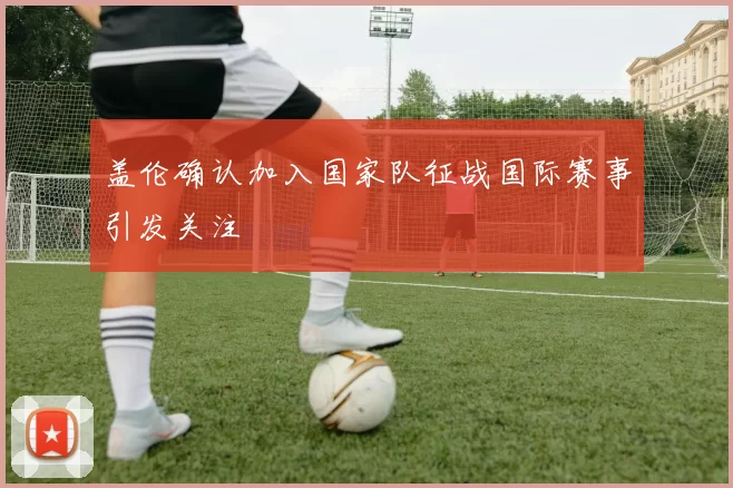 盖伦确认加入国家队征战国际赛事引发关注