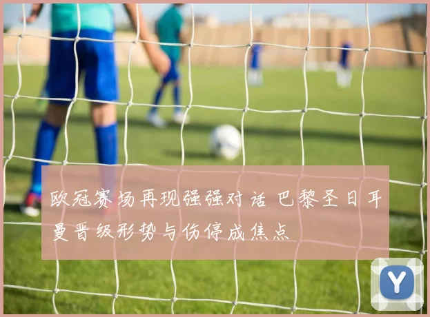 欧冠赛场再现强强对话 巴黎圣日耳曼晋级形势与伤停成焦点