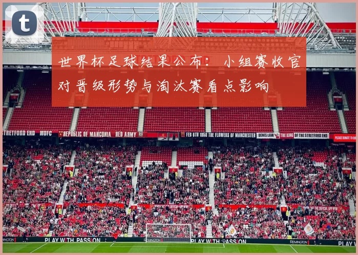 世界杯足球结果公布：小组赛收官对晋级形势与淘汰赛看点影响