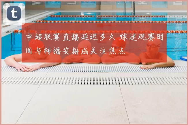 中超联赛直播延迟多久 球迷观赛时间与转播安排成关注焦点