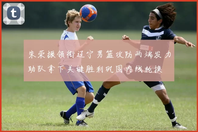 朱荣振领衔辽宁男篮攻防两端发力助队拿下关键胜利巩固内线轮换