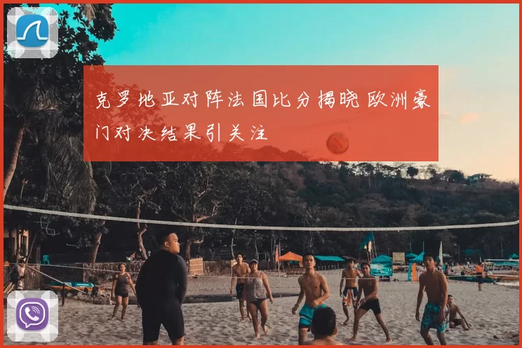 克罗地亚对阵法国比分揭晓 欧洲豪门对决结果引关注