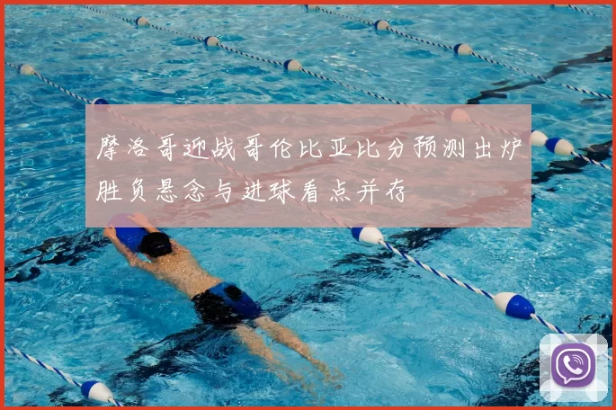 摩洛哥迎战哥伦比亚比分预测出炉胜负悬念与进球看点并存