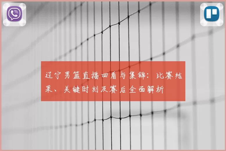 辽宁男篮直播回看与集锦：比赛结果、关键时刻及赛后全面解析