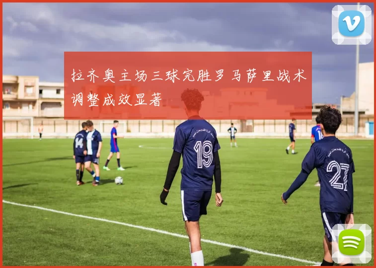 拉齐奥主场三球完胜罗马萨里战术调整成效显著