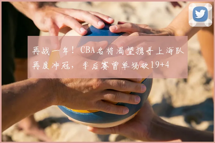 再战一年！CBA名将渴望携手上海队再度冲冠，季后赛曾单场砍19+4