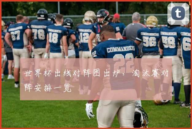 世界杯出线对阵图出炉,淘汰赛对阵安排一览
