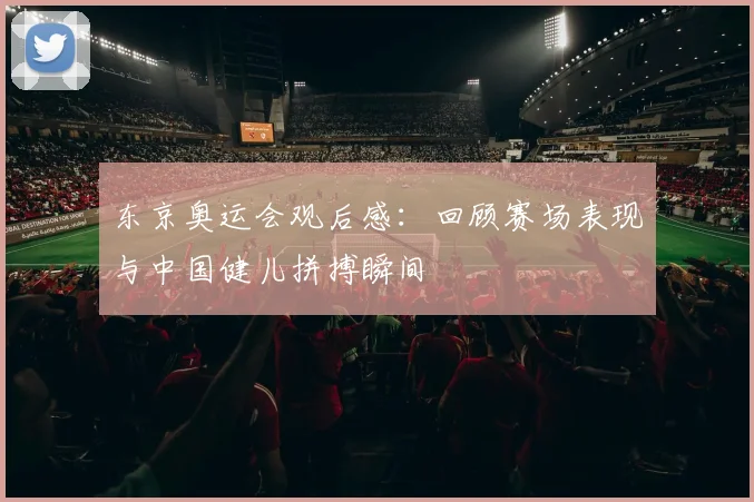 东京奥运会观后感:回顾赛场表现与中国健儿拼搏瞬间