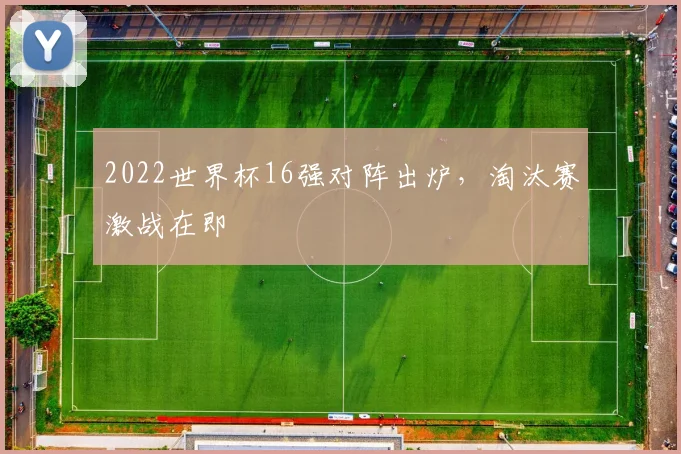 2022世界杯16强对阵出炉,淘汰赛激战在即