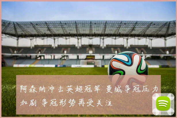阿森纳冲击英超冠军 曼城争冠压力加剧 争冠形势再受关注