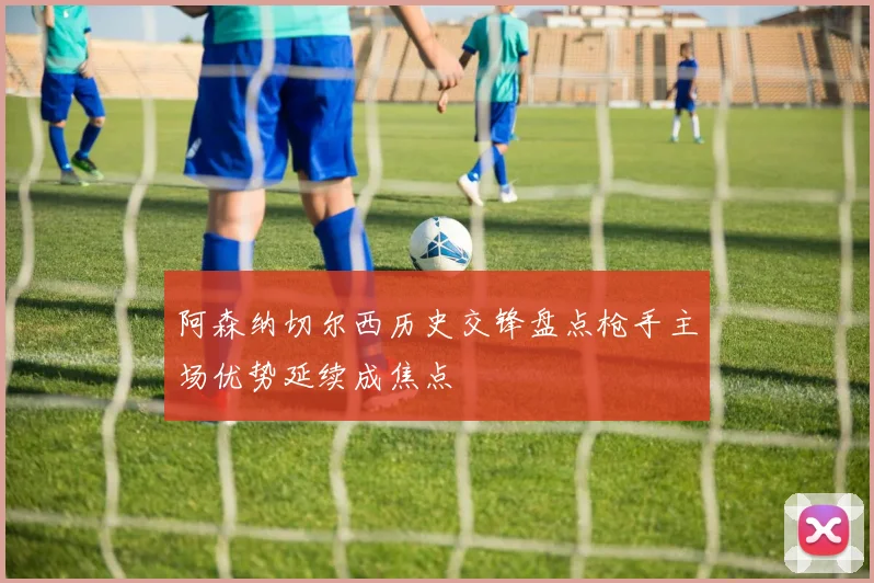 阿森纳切尔西历史交锋盘点枪手主场优势延续成焦点
