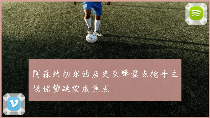 阿森纳切尔西历史交锋盘点枪手主场优势延续成焦点