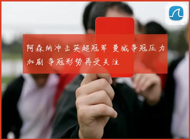 阿森纳冲击英超冠军 曼城争冠压力加剧 争冠形势再受关注