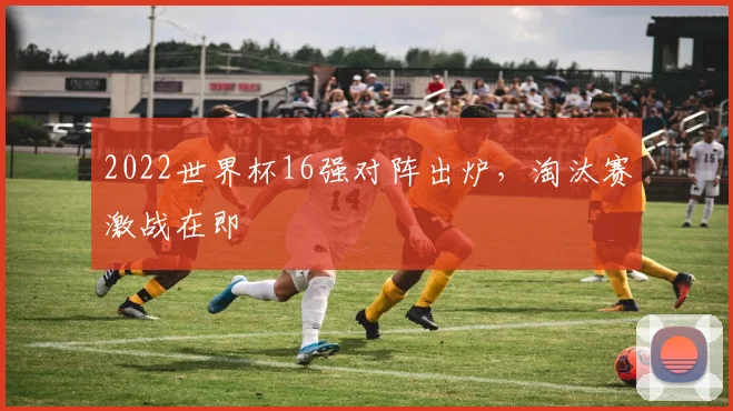 2022世界杯16强对阵出炉,淘汰赛激战在即