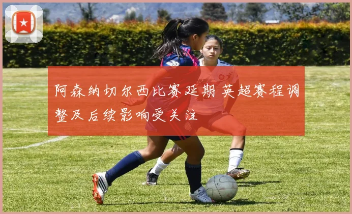 阿森纳切尔西比赛延期 英超赛程调整及后续影响受关注